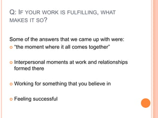 Q: If your work is fulfilling, what makes it so?Some of the answers that we came up with were:“the moment where it all comes together”Interpersonal moments at work and relationships formed thereWorking for something that you believe inFeeling successful