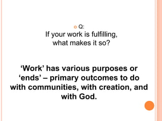 Q: If your work is fulfilling, what makes it so?‘Work’ has various purposes or ‘ends’ – primary outcomes to do with communities, with creation, and with God. 