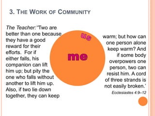 The Teacher:’‘Two are better than one because they have a good reward for their efforts.  For if either falls, his companion can lift him up; but pity the one who falls without another to lift him up.  Also, if two lie down together, they can keepwarm; but how can one person alone keep warm? And if some body overpowers one person, two can resist him. A cord of three strands is not easily broken.’Ecclesiastes 4:9–12   us                me 3. The Work of Community