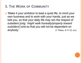 3. The Work of Community‘Make it your ambition to lead a quiet life, to mind your own business and to work with your hands, just as we told you, so that your daily life may win the respect of outsiders [orig: ‘might walk honestly/properly toward outsiders’] and so that you will not be dependent on anybody.’ 					(1 Thess. 4:11-12, niv)