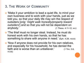 3. The Work of Community‘Make it your ambition to lead a quiet life, to mind your own business and to work with your hands, just as we told you, so that your daily life may win the respect of outsiders [orig: ‘might walk honestly/properly toward outsiders’] and so that you will not be dependent on anybody.’ 					(1 Thess. 4:11-12, niv)‘The thief must no longer steal. Instead, he must do honest work with his own hands, so that he has something to share with anyone in need.’ (Eph. 4:28, hscb)‘Now if anyone does not provide for his own relatives, and especially for his household, he has denied the faith and is worse than an unbeliever.’ 		(1 Tim. 5:8, hcsb)