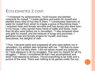 Ecclesiastes 2 cont. 4 I increased my achievements. I built houses and planted vineyards for myself. 5 I made gardens and parks for myself and planted every kind of fruit tree in them. 6 I constructed reservoirs of water for myself from which to irrigate a grove of flourishing trees. 7I acquired male and female servants and had slaves who were born in my house. I also owned many herds of cattle and flocks, more than all who were before me in Jerusalem. 8I also amassed silver and gold for myself, and the treasure of kings and provinces. I gathered male and female singers for myself, and many concubines, the delights of men. 9Thus, I became great and surpassed all who were before me in Jerusalem; my wisdom also remained with me. 10 All that my eyes desired, I did not deny them. I did not refuse myself any pleasure, for I took pleasure in all my struggles. This was my reward for all my struggles. 11When I considered all that I had accomplished and what I had labored to achieve, I found everything to be futile and a pursuit of the wind. There was nothing to be gained under the sun.