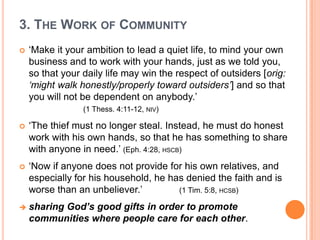 3. The Work of Community‘Make it your ambition to lead a quiet life, to mind your own business and to work with your hands, just as we told you, so that your daily life may win the respect of outsiders [orig: ‘might walk honestly/properly toward outsiders’] and so that you will not be dependent on anybody.’ 					(1 Thess. 4:11-12, niv)‘The thief must no longer steal. Instead, he must do honest work with his own hands, so that he has something to share with anyone in need.’ (Eph. 4:28, hscb)‘Now if anyone does not provide for his own relatives, and especially for his household, he has denied the faith and is worse than an unbeliever.’ 		(1 Tim. 5:8, hcsb)sharing God’s good gifts in order to promote communities where people care for each other.