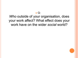 Q: Who, Outside of your organisation, does your work affect?For some, there was a tangible answer to this question:The clients (for example, students borrowing books from a library that you work in); orWorking as a physio to assist someone to start walking again.