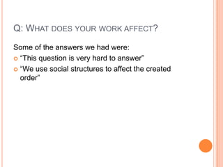 Q: What does your work affect?Some of the answers we had were:“This question is very hard to answer”“We use social structures to affect the created order”“We have both a positive and a negative effect on the environment”For example, a publishing company might be consuming a lot of natural resources, while at the same time helping others to know how to use and care for the environment.