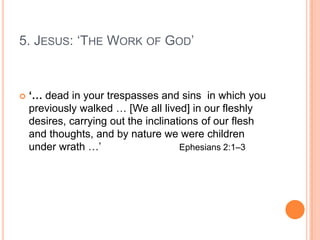 5. Jesus: ‘The Work of God’‘But God, who is abundant in mercy, because of His great love that He had for us,  5 made us alive with Christ even though we were dead in trespasses. By grace you are saved! For by grace you are saved through faith, and this is not from yourselves; it is God's gift – 9not from works, so that no one can boast.  10 For we are His creation – created in Christ Jesus for good works, which God prepared ahead of time so that we should walk in them.’ 			Ephesians 2:4–10