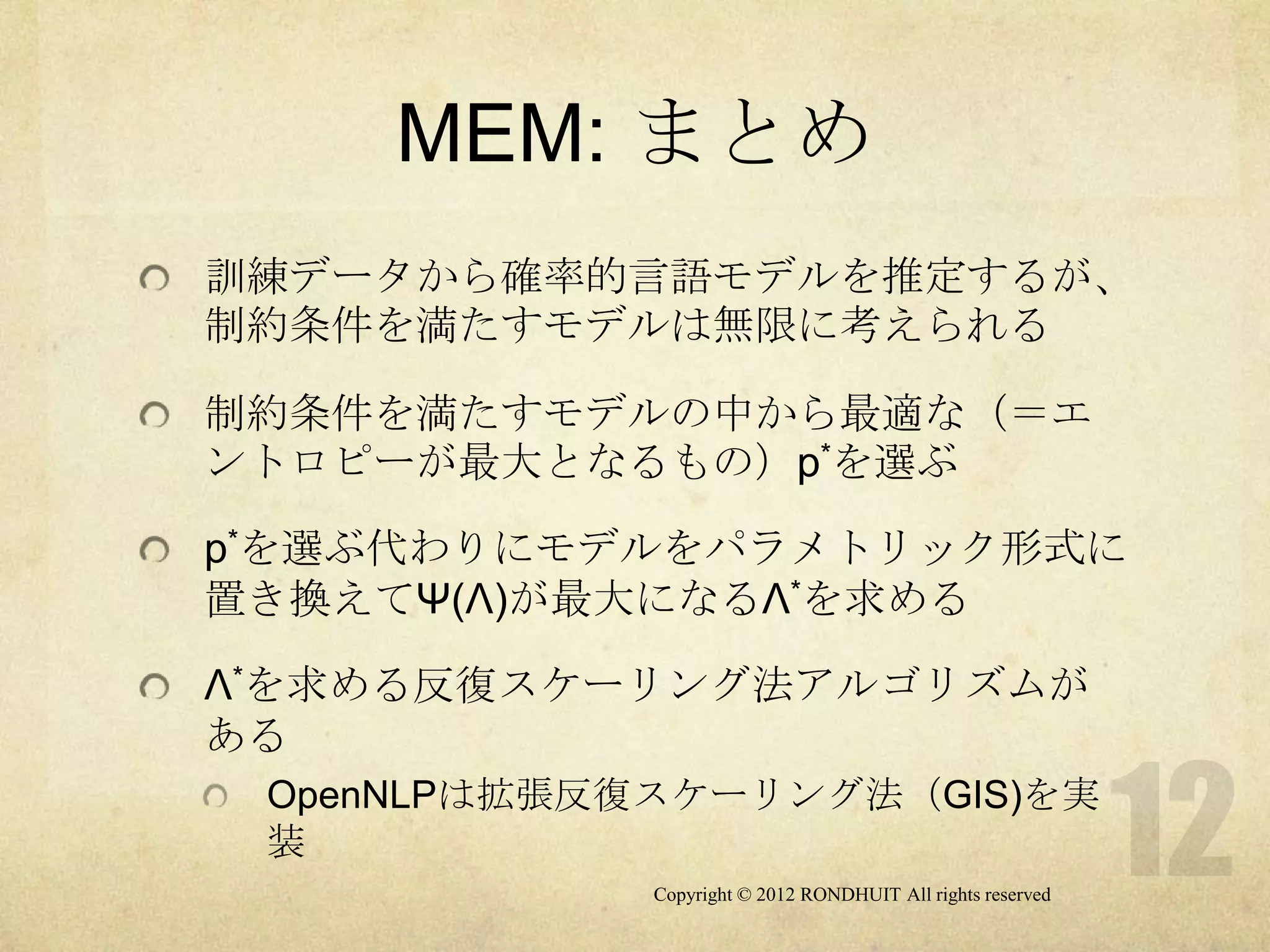 MEM: まとめ
訓練データから確率的言語モデルを推定するが、
制約条件を満たすモデルは無限に考えられる

制約条件を満たすモデルの中から最適な（＝エ
ントロピーが最大となるもの）p*を選ぶ

p*を選ぶ代わりにモデルをパラメトリック形式に
置き換えてΨ(Λ)が最大になるΛ*を求める

Λ*を求める反復スケーリング法アルゴリズムが
ある
 OpenNLPは拡張反復スケーリング法（GIS)を実
 装
             Copyright © 2012 RONDHUIT All rights reserved
 