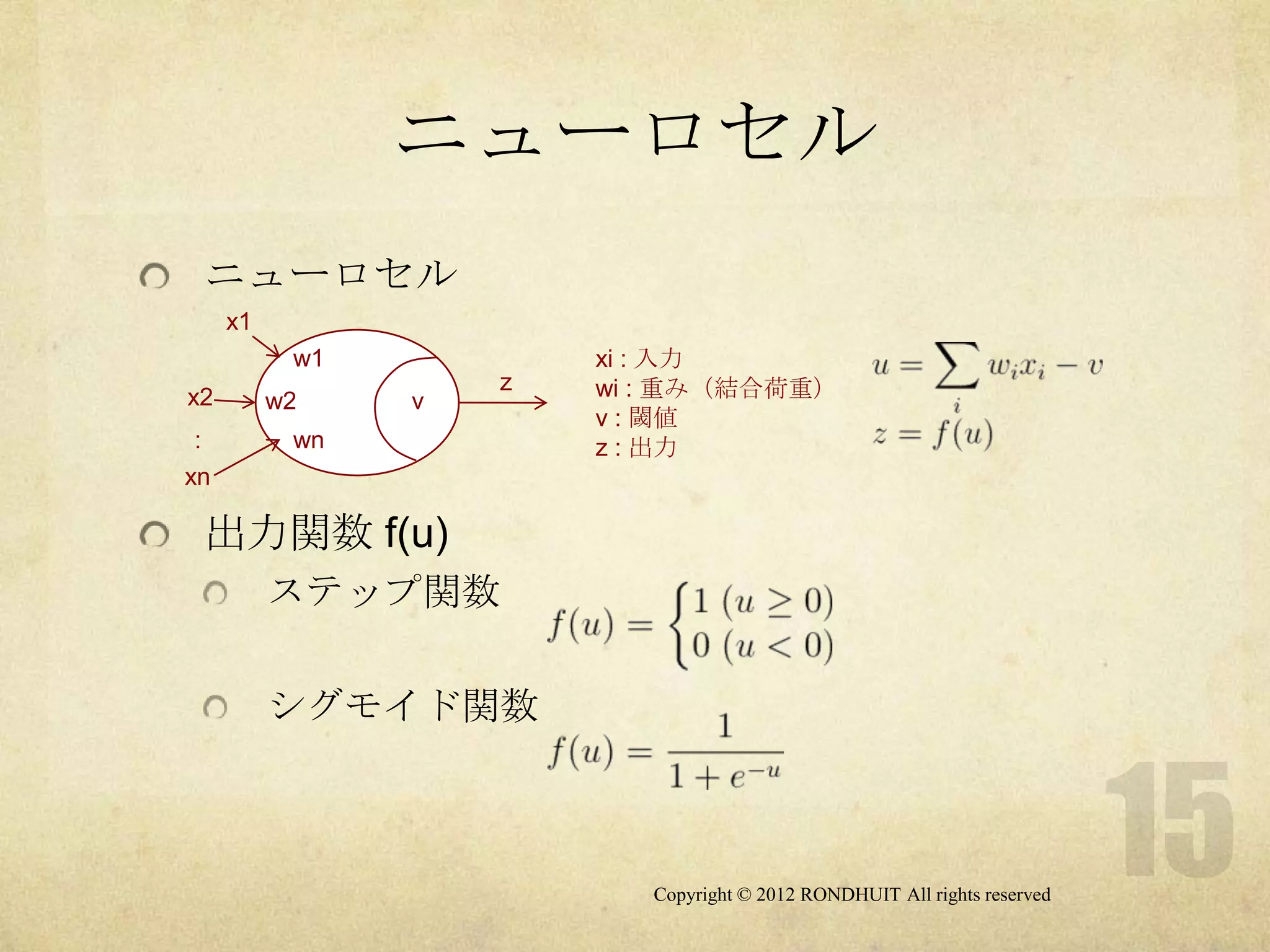 ニューロセル
 ニューロセル
     x1
           w1           xi : 入力
                    z   wi : 重み（結合荷重）
x2        w2    v
                        v : 閾値
 :         wn           z : 出力
xn

 出力関数 f(u)
          ステップ関数

          シグモイド関数



                           Copyright © 2012 RONDHUIT All rights reserved
 