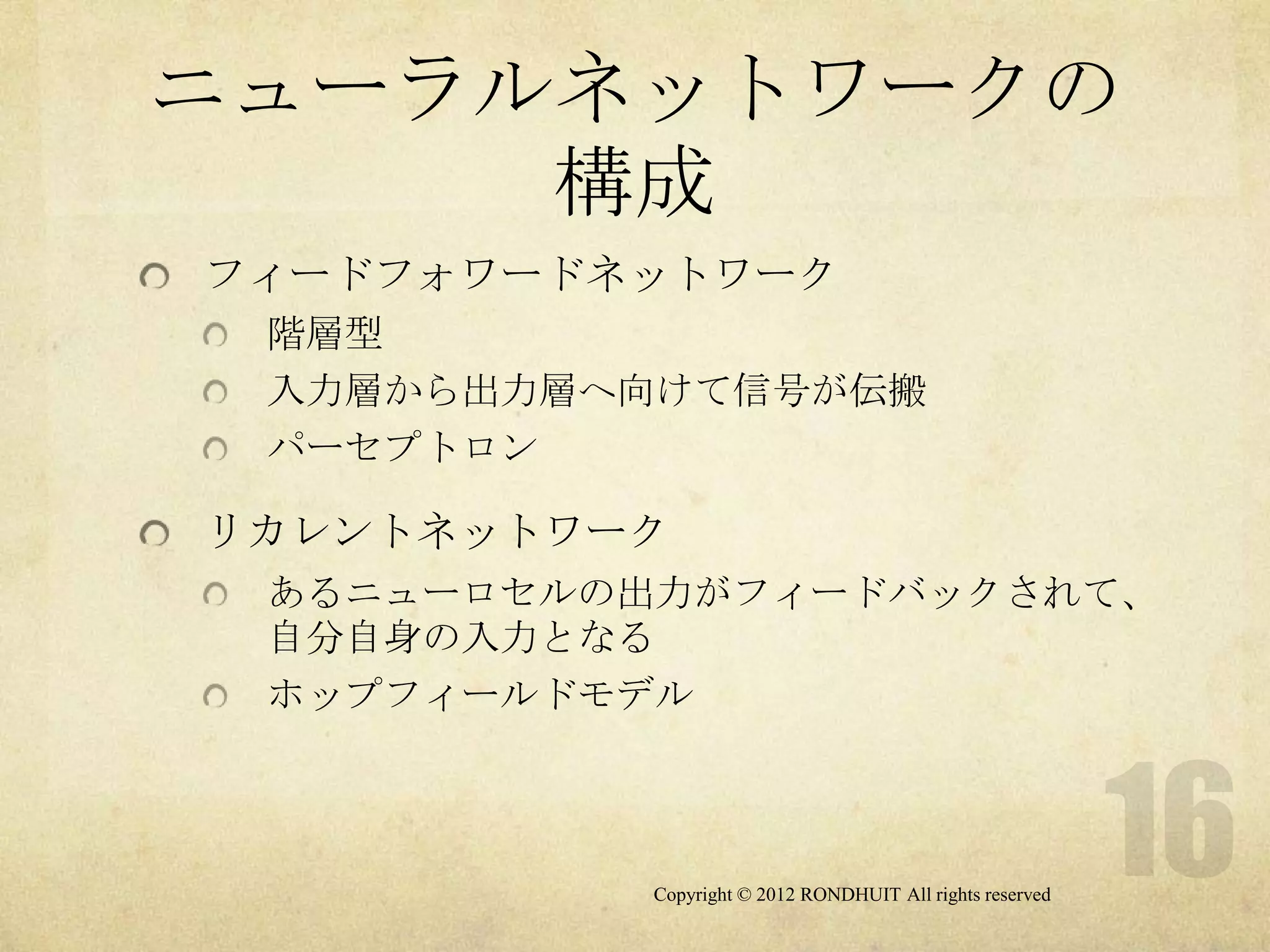 ニューラルネットワークの
     構成
フィードフォワードネットワーク
 階層型
 入力層から出力層へ向けて信号が伝搬
 パーセプトロン

リカレントネットワーク
 あるニューロセルの出力がフィードバックされて、
 自分自身の入力となる
 ホップフィールドモデル



          Copyright © 2012 RONDHUIT All rights reserved
 