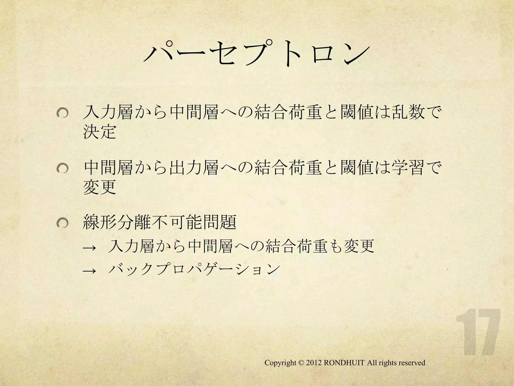 パーセプトロン
入力層から中間層への結合荷重と閾値は乱数で
決定

中間層から出力層への結合荷重と閾値は学習で
変更

線形分離不可能問題
→ 入力層から中間層への結合荷重も変更
→ バックプロパゲーション




            Copyright © 2012 RONDHUIT All rights reserved
 