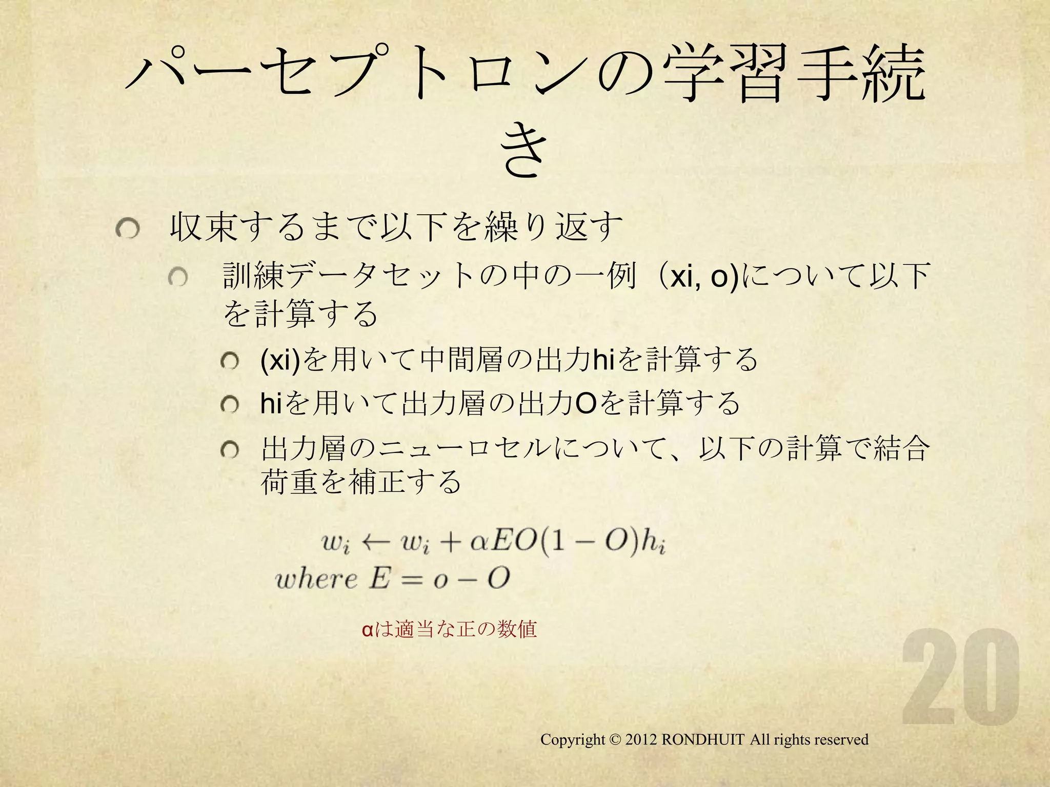 パーセプトロンの学習手続
      き
収束するまで以下を繰り返す
 訓練データセットの中の一例（xi, o)について以下
 を計算する
  (xi)を用いて中間層の出力hiを計算する
  hiを用いて出力層の出力Oを計算する
  出力層のニューロセルについて、以下の計算で結合
  荷重を補正する



      αは適当な正の数値




                  Copyright © 2012 RONDHUIT All rights reserved
 