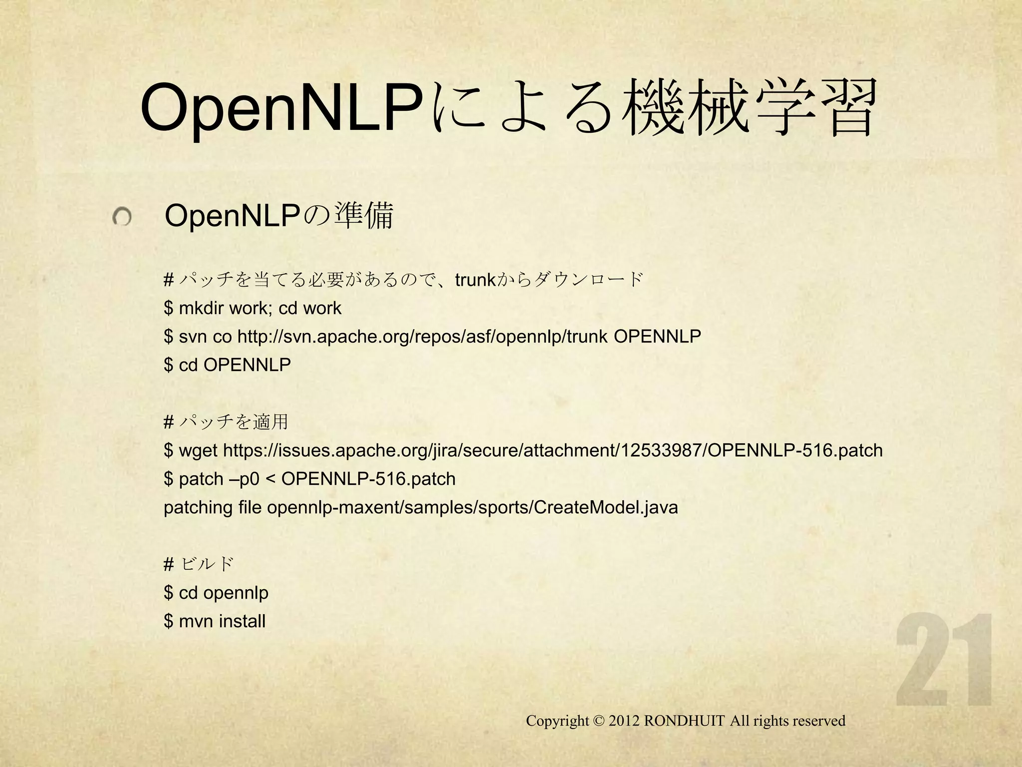 OpenNLPによる機械学習
OpenNLPの準備
# パッチを当てる必要があるので、trunkからダウンロード
$ mkdir work; cd work
$ svn co http://svn.apache.org/repos/asf/opennlp/trunk OPENNLP
$ cd OPENNLP


# パッチを適用
$ wget https://issues.apache.org/jira/secure/attachment/12533987/OPENNLP-516.patch
$ patch –p0 < OPENNLP-516.patch
patching file opennlp-maxent/samples/sports/CreateModel.java


# ビルド
$ cd opennlp
$ mvn install




                                          Copyright © 2012 RONDHUIT All rights reserved
 