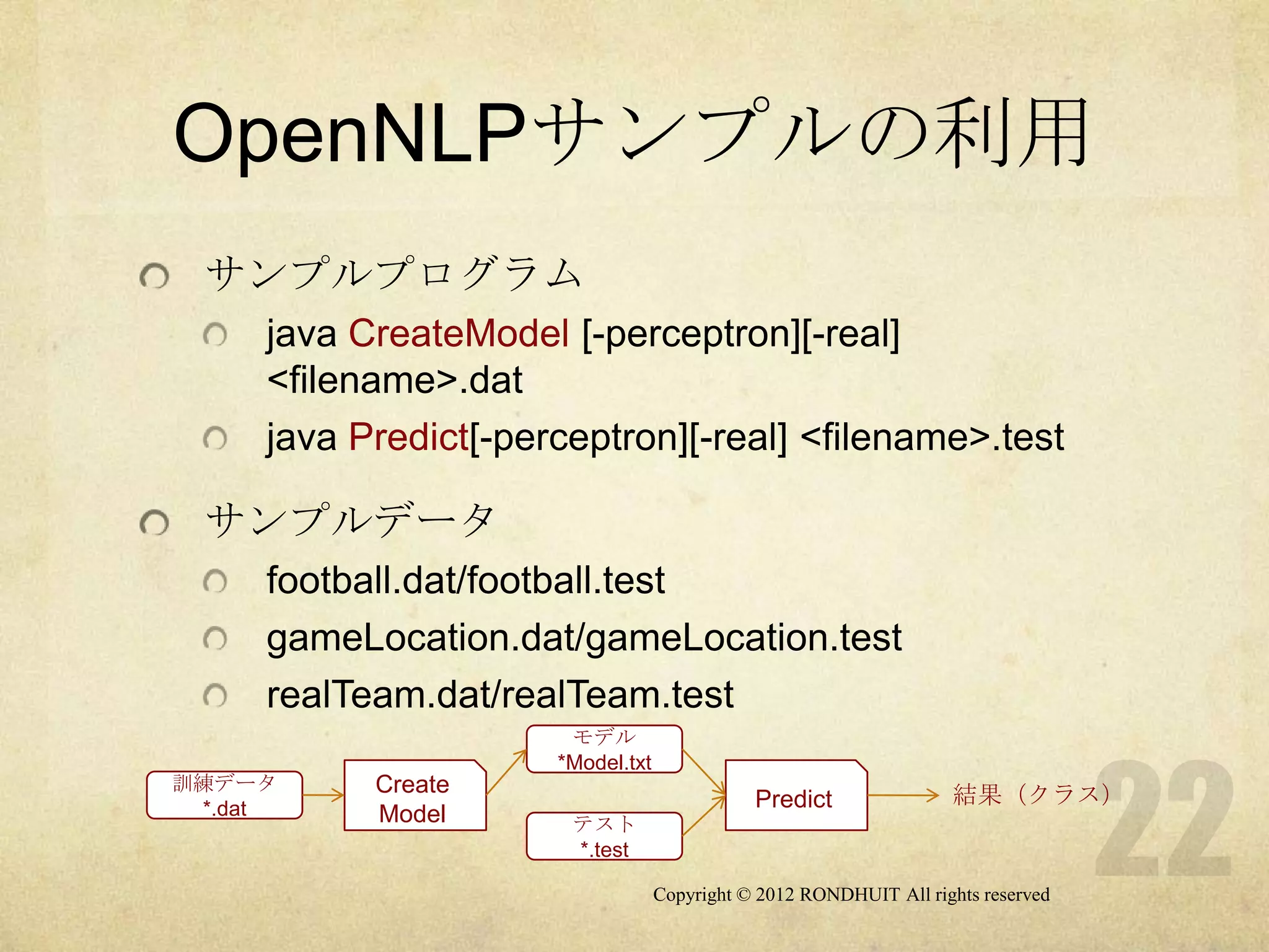OpenNLPサンプルの利用
 サンプルプログラム
     java CreateModel [-perceptron][-real]
     <filename>.dat
     java Predict[-perceptron][-real] <filename>.test

 サンプルデータ
     football.dat/football.test
     gameLocation.dat/gameLocation.test
     realTeam.dat/realTeam.test
                       モデル
                      *Model.txt
訓練データ      Create
                                              Predict               結果（クラス）
 *.dat     Model       テスト
                       *.test

                                   Copyright © 2012 RONDHUIT All rights reserved
 