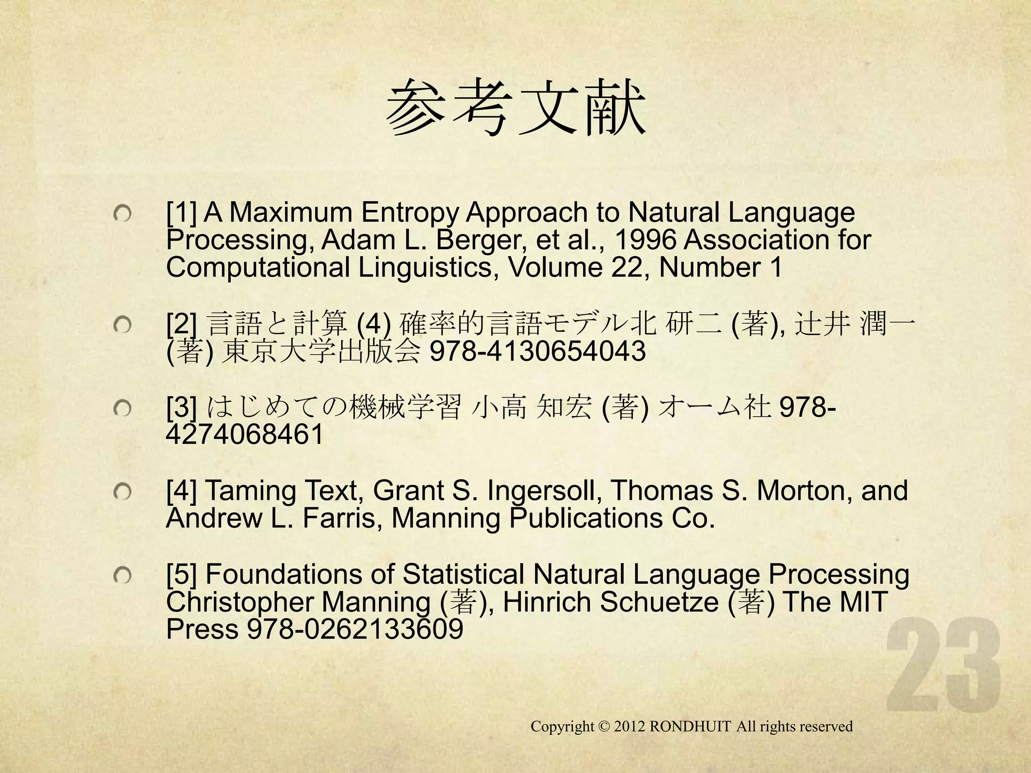 参考文献
[1] A Maximum Entropy Approach to Natural Language
Processing, Adam L. Berger, et al., 1996 Association for
Computational Linguistics, Volume 22, Number 1
[2] 言語と計算 (4) 確率的言語モデル北 研二 (著), 辻井 潤一
(著) 東京大学出版会 978-4130654043
[3] はじめての機械学習 小高 知宏 (著) オーム社 978-
4274068461
[4] Taming Text, Grant S. Ingersoll, Thomas S. Morton, and
Andrew L. Farris, Manning Publications Co.
[5] Foundations of Statistical Natural Language Processing
Christopher Manning (著), Hinrich Schuetze (著) The MIT
Press 978-0262133609


                            Copyright © 2012 RONDHUIT All rights reserved
 