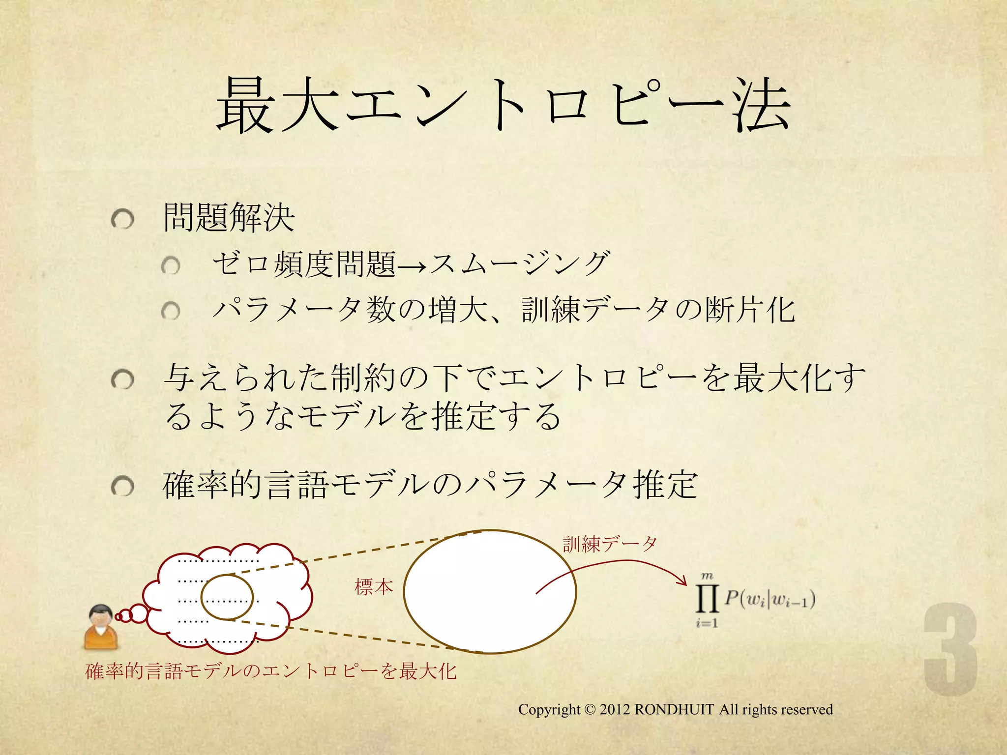 最大エントロピー法
   問題解決
      ゼロ頻度問題→スムージング
      パラメータ数の増大、訓練データの断片化

   与えられた制約の下でエントロピーを最大化す
   るようなモデルを推定する

   確率的言語モデルのパラメータ推定
                            訓練データ
    ……………
    ……
    ……………
             標本
    ……
    ……………

確率的言語モデルのエントロピーを最大化
                      Copyright © 2012 RONDHUIT All rights reserved
 