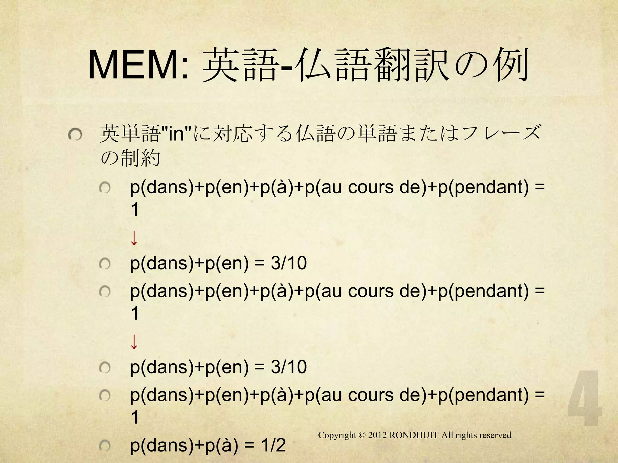 MEM: 英語-仏語翻訳の例
英単語"in"に対応する仏語の単語またはフレーズ
の制約
 p(dans)+p(en)+p(à)+p(au cours de)+p(pendant) =
 1
 ↓
 p(dans)+p(en) = 3/10
 p(dans)+p(en)+p(à)+p(au cours de)+p(pendant) =
 1
 ↓
 p(dans)+p(en) = 3/10
 p(dans)+p(en)+p(à)+p(au cours de)+p(pendant) =
 1
                      Copyright © 2012 RONDHUIT All rights reserved
 p(dans)+p(à) = 1/2
 