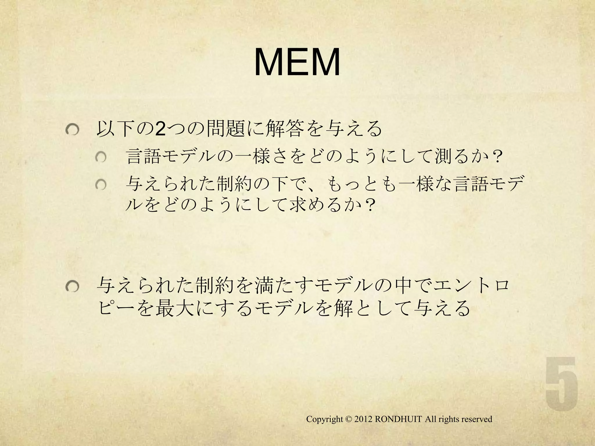 MEM
以下の2つの問題に解答を与える
 言語モデルの一様さをどのようにして測るか？
 与えられた制約の下で、もっとも一様な言語モデ
 ルをどのようにして求めるか？



与えられた制約を満たすモデルの中でエントロ
ピーを最大にするモデルを解として与える




          Copyright © 2012 RONDHUIT All rights reserved
 