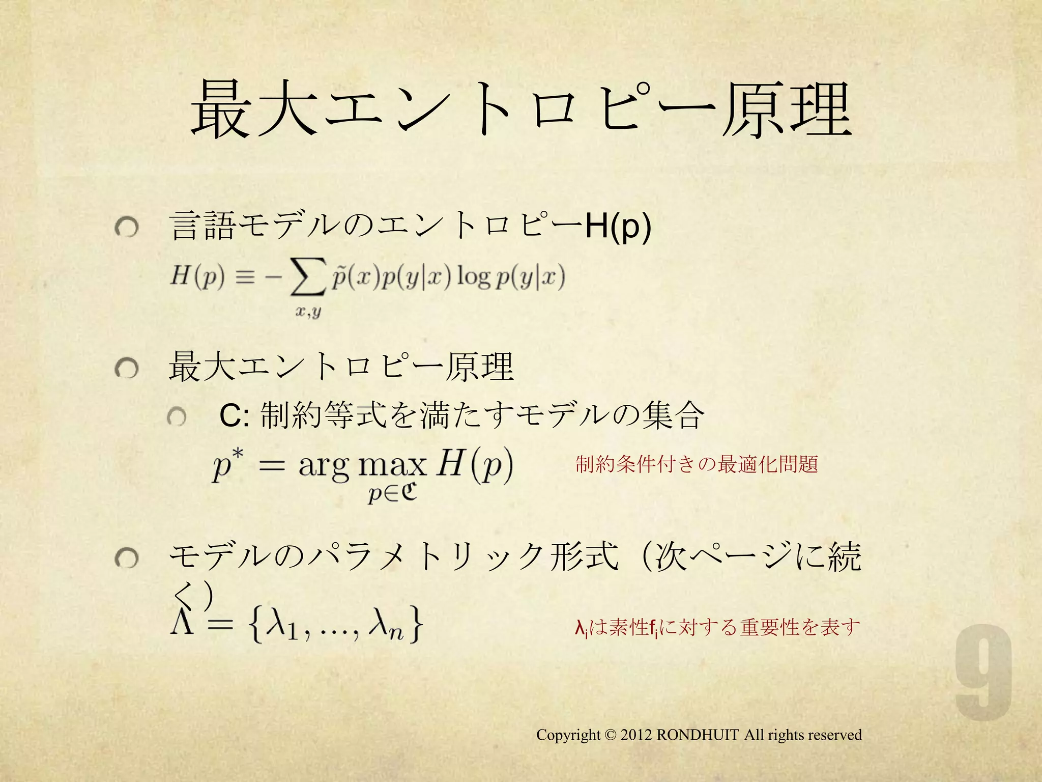 最大エントロピー原理
言語モデルのエントロピーH(p)



最大エントロピー原理
 C: 制約等式を満たすモデルの集合
                  制約条件付きの最適化問題



モデルのパラメトリック形式（次ページに続
く）
                  λiは素性fiに対する重要性を表す




             Copyright © 2012 RONDHUIT All rights reserved
 