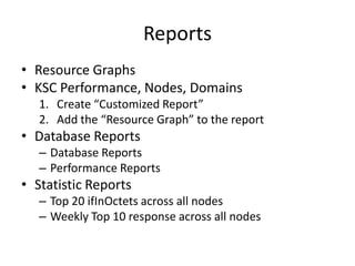Reports
• Resource Graphs
• KSC Performance, Nodes, Domains
1. Create “Customized Report”
2. Add the “Resource Graph” to the report

• Database Reports
– Database Reports
– Performance Reports

• Statistic Reports
– Top 20 ifInOctets across all nodes
– Weekly Top 10 response across all nodes

 