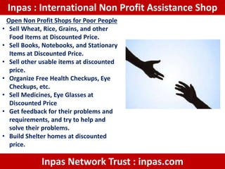Inpas : International Non Profit Assistance Shop
Open Non Profit Shops for Poor People
• Sell Wheat, Rice, Grains, and other
Food Items at Discounted Price.
• Sell Books, Notebooks, and Stationary
Items at Discounted Price.
• Sell other usable items at discounted
price.
• Organize Free Health Checkups, Eye
Checkups, etc.
• Sell Medicines, Eye Glasses at
Discounted Price
• Get feedback for their problems and
requirements, and try to help and
solve their problems.
• Build Shelter homes at discounted
price.
Inpas Network Trust : inpas.com
 