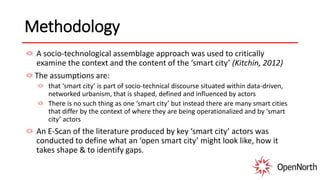 Methodology
A socio-technological assemblage approach was used to critically
examine the context and the content of the ‘smart city’ (Kitchin, 2012)
The assumptions are:
that ‘smart city’ is part of socio-technical discourse situated within data-driven,
networked urbanism, that is shaped, defined and influenced by actors
There is no such thing as one ‘smart city’ but instead there are many smart cities
that differ by the context of where they are being operationalized and by ‘smart
city’ actors
An E-Scan of the literature produced by key ‘smart city’ actors was
conducted to define what an ‘open smart city’ might look like, how it
takes shape & to identify gaps.
 