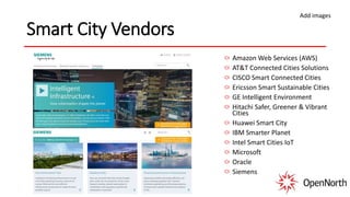 Smart City Vendors
Amazon Web Services (AWS)
AT&T Connected Cities Solutions
CISCO Smart Connected Cities
Ericsson Smart Sustainable Cities
GE Intelligent Environment
Hitachi Safer, Greener & Vibrant
Cities
Huawei Smart City
IBM Smarter Planet
Intel Smart Cities IoT
Microsoft
Oracle
Siemens
Add images
 