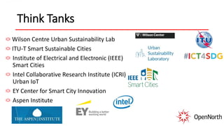 Think Tanks
Wilson Centre Urban Sustainability Lab
ITU-T Smart Sustainable Cities
Institute of Electrical and Electronic (IEEE)
Smart Cities
Intel Collaborative Research Institute (ICRI)
Urban IoT
EY Center for Smart City Innovation
Aspen Institute
 