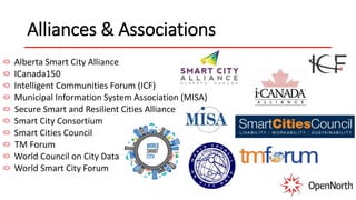 Alliances & Associations
Alberta Smart City Alliance
ICanada150
Intelligent Communities Forum (ICF)
Municipal Information System Association (MISA)
Secure Smart and Resilient Cities Alliance
Smart City Consortium
Smart Cities Council
TM Forum
World Council on City Data
World Smart City Forum
 