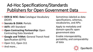 Ad-Hoc Specifications/Standards
Publishers for Open Government Data
DERI & W3C: Data Catalogue Vocabulary
(DCAT)
Socrata & CKAN: Portals
IAITI: IATI Standard
Open Contracting Partnership: Open
Contracting Data Standard
Google and TriMet: General Transit Feed
Specification (GTFS)
Open 511, Open 311
And more…
Sometimes labeled as data
specifications, schemas,
vocabularies, and APIs
Apply to metadata and
domain-specific open
government data
Enable interoperability,
portability, and comparability
of data
 