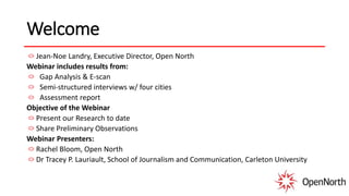 Welcome
Jean-Noe Landry, Executive Director, Open North
Webinar includes results from:
Gap Analysis & E-scan
Semi-structured interviews w/ four cities
Assessment report
Objective of the Webinar
Present our Research to date
Share Preliminary Observations
Webinar Presenters:
Rachel Bloom, Open North
Dr Tracey P. Lauriault, School of Journalism and Communication, Carleton University
 