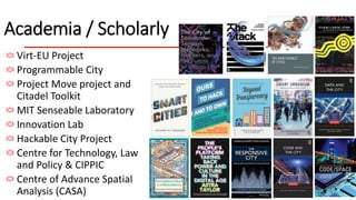 Academia / Scholarly
Virt-EU Project
Programmable City
Project Move project and
Citadel Toolkit
MIT Senseable Laboratory
Innovation Lab
Hackable City Project
Centre for Technology, Law
and Policy & CIPPIC
Centre of Advance Spatial
Analysis (CASA)
 