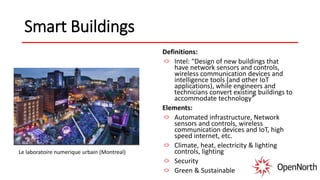 Smart Buildings
Definitions:
Intel: “Design of new buildings that
have network sensors and controls,
wireless communication devices and
intelligence tools (and other IoT
applications), while engineers and
technicians convert existing buildings to
accommodate technology”
Elements:
Automated infrastructure, Network
sensors and controls, wireless
communication devices and IoT, high
speed internet, etc.
Climate, heat, electricity & lighting
controls, lighting
Security
Green & Sustainable
Le laboratoire numerique urbain (Montreal)
 