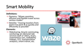 Smart Mobility
Definitions:
Siemens: “Allows seamless,
efficient and flexible travel across
various modes”
Deloitte: “moving travelers from
point A to point B as quickly and
efficiently as possible”
Elements:
Ridesharing, bicycle commuting,
carsharing, on-demand ride
services (Lyft or Uber), eCars,
autonomous cars, walkability
indexes, 511, transportation
analytics, smart transit, etc.
 