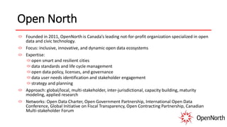 Open North
Founded in 2011, OpenNorth is Canada’s leading not-for-profit organization specialized in open
data and civic technology.
Focus: inclusive, innovative, and dynamic open data ecosystems
Expertise:
open smart and resilient cities
data standards and life cycle management
open data policy, licenses, and governance
data user needs identification and stakeholder engagement
strategy and planning
Approach: global/local, multi-stakeholder, inter-jurisdictional, capacity building, maturity
modeling, applied research
Networks: Open Data Charter, Open Government Partnership, International Open Data
Conference, Global Initiative on Fiscal Transparency, Open Contracting Partnership, Canadian
Multi-stakeholder Forum
 