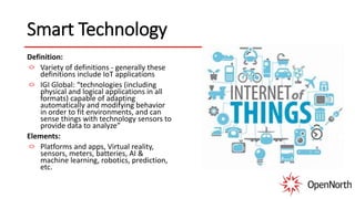 Smart Technology
Definition:
Variety of definitions - generally these
definitions include IoT applications
IGI Global: “technologies (including
physical and logical applications in all
formats) capable of adapting
automatically and modifying behavior
in order to fit environments, and can
sense things with technology sensors to
provide data to analyze”
Elements:
Platforms and apps, Virtual reality,
sensors, meters, batteries, AI &
machine learning, robotics, prediction,
etc.
 