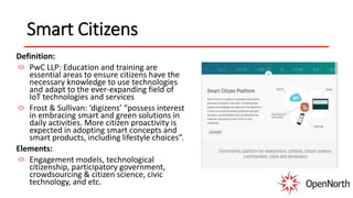 Smart Citizens
Definition:
PwC LLP: Education and training are
essential areas to ensure citizens have the
necessary knowledge to use technologies
and adapt to the ever-expanding field of
IoT technologies and services
Frost & Sullivan: ‘digizens’ “possess interest
in embracing smart and green solutions in
daily activities. More citizen proactivity is
expected in adopting smart concepts and
smart products, including lifestyle choices”.
Elements:
Engagement models, technological
citizenship, participatory government,
crowdsourcing & citizen science, civic
technology, and etc.
 