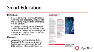 Smart Education
Definition:
IEEE: Is ensuring future workers are
receiving the necessary knowledge
and training required for emerging
jobs or careers.
IBI Group: Training or educational
criteria for students to ensure they
receive the necessary knowledge to
operate and deploy smart solutions
or analyze urban data
Elements:
University training, Coder Dojo,
Research & Development, talent,
flexible work arrangements, IoT,
data science, citizen science, etc.
 