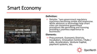 Smart Economy
Definition:
Deloitte: “sees government regulatory
machinery becoming nimble and responsive.
While advances in technology help smart
cities can streamline government
procedures like permitting and licensing
providing a seamless experience to
businesses.”
Elements:
Procurement, Economic Districts,
Incubators, Innovation Centres / Hubs /
Labs, Accelerators, Venture Capital,
payment systems, etc.
 
