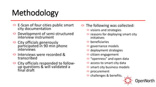 Methodology
E-Scan of four cities public smart
city documentation
Development of semi-structured
interview instrument
City officials generously
participated in 90 min phone
interviews
Interviews were recorded &
transcribed
City officials responded to follow-
up questions & will validated a
final draft
The following was collected:
visions and strategies
reasons for deploying smart city
initiatives
beneficiaries
governance models
deployment strategies
citizen engagement
“openness” and open data
access to smart city data
smart city business models
procurement
challenges & benefits.
 
