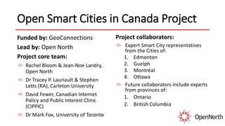 Open Smart Cities in Canada Project
Funded by: GeoConnections
Lead by: Open North
Project core team:
Rachel Bloom & Jean-Noe Landry,
Open North
Dr Tracey P. Lauriault & Stephen
Letts (RA), Carleton University
David Fewer, Canadian Internet
Policy and Public Interest Clinic
(CIPPIC)
Dr Mark Fox, University of Toronto
Project collaborators:
Expert Smart City representatives
from the Cities of:
1. Edmonton
2. Guelph
3. Montréal
4. Ottawa
Future collaborators include experts
from provinces of:
1. Ontario
2. British Columbia
 