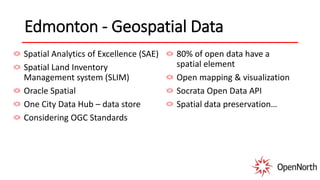 Edmonton - Geospatial Data
Spatial Analytics of Excellence (SAE)
Spatial Land Inventory
Management system (SLIM)
Oracle Spatial
One City Data Hub – data store
Considering OGC Standards
80% of open data have a
spatial element
Open mapping & visualization
Socrata Open Data API
Spatial data preservation…
 