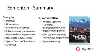 Edmonton - Summary
Strengths
Strategy
Governance
Pre-existing initiatives
Integration with urban plan
Dedicated unit & personnel
Open Data & Government
Spatial Centre of Excellence
Archiving
For consideration
Privacy, security,
standards,
interoperability and
engagement policies
Civil society and civic
technology engagement
Open smart city
 