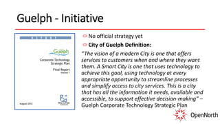 Guelph - Initiative
No official strategy yet
City of Guelph Definition:
“The vision of a modern City is one that offers
services to customers when and where they want
them. A Smart City is one that uses technology to
achieve this goal, using technology at every
appropriate opportunity to streamline processes
and simplify access to city services. This is a city
that has all the information it needs, available and
accessible, to support effective decision-making” –
Guelph Corporate Technology Strategic Plan
 