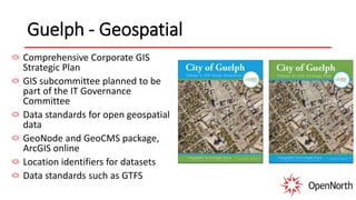 Guelph - Geospatial
Comprehensive Corporate GIS
Strategic Plan
GIS subcommittee planned to be
part of the IT Governance
Committee
Data standards for open geospatial
data
GeoNode and GeoCMS package,
ArcGIS online
Location identifiers for datasets
Data standards such as GTFS
 