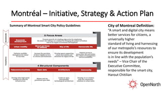 Montréal – Initiative, Strategy & Action Plan
Summary of Montreal Smart City Policy Guidelines City of Montreal Definition:
“A smart and digital city means
better services for citizens, a
universally higher
standard of living and harnessing
of our metropolis’s resources to
ensure its development
is in line with the population’s
needs” – Vice Chair of the
Executive Committee,
responsible for the smart city,
Harout Chitilian
 