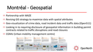 Montréal - Geospatial
Partnership with WAZE
Revising GIS strategy to maximize data with spatial attributes
Geo-visualization of crime data, road incident data and traffic data (Open511)
Looking in to requiring disclosure of geospatial information in building permit
contracts related to traffic disruptions and road closures
CGMU (Urban mobility management centre)
 