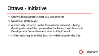 Ottawa - Initiative
Ottawa demonstrates smart city components
No official strategy yet
A smart city initiative (in the form of a framework) is being
developed and will be proposed to the Finance and Economic
Development Committee as it rises to City Council
Still formulating an official Smart City definition for the City
 