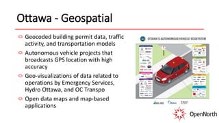 Ottawa - Geospatial
Geocoded building permit data, traffic
activity, and transportation models
Autonomous vehicle projects that
broadcasts GPS location with high
accuracy
Geo-visualizations of data related to
operations by Emergency Services,
Hydro Ottawa, and OC Transpo
Open data maps and map-based
applications
 