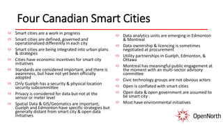Four Canadian Smart Cities
Smart cities are a work in progress
Smart cities are defined, governed and
operationalized differently in each city
Smart cities are being integrated into urban plans
& strategies
Cities have economic incentives for smart city
initiatives
Standards are considered important, and there is
awareness, but have not yet been officially
adopted
Only Guelph has a security & physical location
security subcommittee
Privacy is considered for data but not at the
sensor or meter level
Spatial Data & GIS/Geomatics are important,
Guelph and Edmonton have specific strategies but
generally distant from smart city & open data
initiatives
Data analytics units are emerging in Edmonton
& Montreal
Data ownership & licencing is sometimes
negotiated at procurement
Utility partnerships in Guelph, Edmonton, &
Ottawa
Montreal has meaningful public engagement at
the moment with an multi-sector advisory
committee
Civic technology groups are not obvious actors
Open is conflated with smart cities
Open data & open government are assumed to
be smart city
Most have environmental initiatives
 