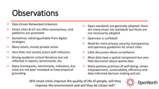 Observations
Data-Driven Networked Urbanism
Smart cities & IoT are often synonymous, and
platforms are promoted
Sometimes indistinguishable from digital
strategies
Many actors, mostly private sector
Very little civil society actors with influence
Strong academic critical literature but not
reflected in reports, benchmarks, etc.
Many frameworks, benchmarks, indicators, but
most are not peer reviewed or have empirical
grounding
Open standards are generally adopted, there
are many smart city standards but these are
not necessarily adopted
Openness is conflated
Need for more privacy, security, transparency,
and openness guidelines for smart cities
Little discussion about surveillance
Most data have a spatial component but very
little discussion about spatial data
Many positive promises of well-being, citizen
empowerment, sustainability, efficiency and
data-informed decision making and etc.
Will smart cities improve the quality of life of people, will they
improve the environment and will they be citizen led?
 